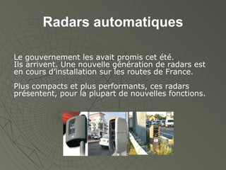 Radars automatiques Le gouvernement les avait promis cet été.  Ils arrivent. Une nouvelle génération de radars est en cours d’installation sur les routes de France. Plus compacts et plus performants, ces radars présentent, pour la plupart de nouvelles fonctions. 