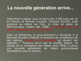 La nouvelle génération arrive... Déterminé à passer sous la barre des 4 000 tués par an en France, le Premier ministre, François FILLON, avait annoncé au début de l’été, la mise en place de 500 nouveaux radars dès 2008.  Le nombre total de radars s'élèvera ainsi à 2 000 unités. Dans sa démarche, le gouvernement a demandé à la Sécurité Routière d’élargir le domaine de compétence de ses cabines.  Course à la rentabilité  ou respect des objectifs ? Toujours est-il que la société Sagem, en charge de la conception des radars pour l’État, a conçu une nouvelle génération de radars automatiques dévastatrice pour le permis. 