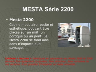 MESTA Série 2200 Mesta 2200 Cabine modulaire, petite et esthétique, pouvant être placée sur un mât, un portique ou un pont. Le Mesta 2200 se fond ainsi dans n’importe quel paysage. Cabines « leurres »  Identiques en apparence aux Mesta 2000 et 2200 peuvent être également proposées. Mais attention, dans certaines de ces versions, il est possible d’implanter un radar amovible. 