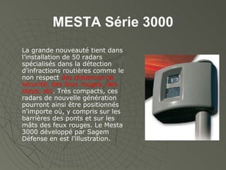 MESTA Série 3000 La grande nouveauté tient dans l’installation de 50 radars spécialisés dans la détection d’infractions routières comme le non respect  des distances de sécurité, des feux rouges, des stops, etc . Très compacts, ces radars de nouvelle génération pourront ainsi être positionnés n'importe où, y compris sur les barrières des ponts et sur les mâts des feux rouges. Le Mesta 3000 développé par Sagem Défense en est l’illustration. 