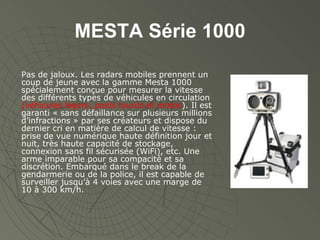 MESTA Série 1000 Pas de jaloux. Les radars mobiles prennent un coup de jeune avec la gamme Mesta 1000 spécialement conçue pour mesurer la vitesse des différents types de véhicules en circulation  (véhicules légers, poids lourds et motos ). Il est garanti « sans défaillance sur plusieurs millions d’infractions » par ses créateurs et dispose du dernier cri en matière de calcul de vitesse : prise de vue numérique haute définition jour et nuit, très haute capacité de stockage, connexion sans fil sécurisée (WiFi), etc. Une arme imparable pour sa compacité et sa discrétion. Embarqué dans le break de la gendarmerie ou de la police, il est capable de surveiller jusqu’à 4 voies avec une marge de 10 à 300 km/h. 
