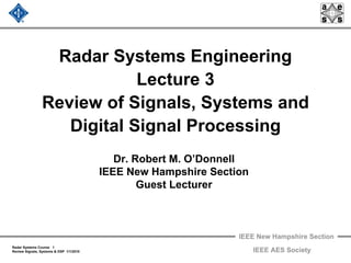 IEEE New Hampshire Section
Radar Systems Course 1
Review Signals, Systems & DSP 1/1/2010 IEEE AES Society
Radar Systems Engineering
Lecture 3
Review of Signals, Systems and
Digital Signal Processing
Dr. Robert M. O’Donnell
IEEE New Hampshire Section
Guest Lecturer
 