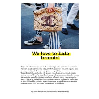 We love to hate
                 brands!
Todos nós sabemos que a geração Y é uma das gerações mais cínicas ao cimo da
Terra em relação ao marketing e à publicidade. Odeia que lhe venda alguma coisa
e espera muito mais de uma marca que apenas produtos.
Segundo o site thecoolhunter, esta geração inovadora e consumista, tem agora
um novo nome: “Brand Whores”. É assim designada porque usa e abusa das marcas,
apropriando-se dos logotipos corporativos e aplicando-os em materiais que lhe
vem à cabeça. De malas Chanel feitas em sacos de papel a colares decorados com
o M do McDonald´s, as marcas são continuamente surpreedidas com os espaços
que os consumidores encontram para estampar os seus logos.



             http://www.thecoolhunter.net/article/detail/1582/brand-whores
 