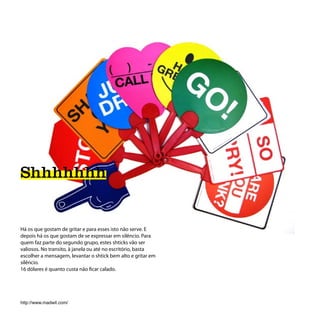 Shhhhhhh


Há os que gostam de gritar e para esses isto não serve. E
depois há os que gostam de se expressar em silêncio. Para
quem faz parte do segundo grupo, estes shticks vão ser
valiosos. No transito, à janela ou até no escritório, basta
escolher a mensagem, levantar o shtick bem alto e gritar em
silêncio.
16 dólares é quanto custa não ficar calado.




http://www.madwit.com/
 