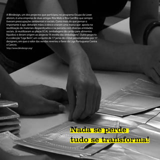 A Blindesign, um dos projectos que participou no programa Ocupa da Lowe
ativism, é uma empresa de duas amigas Rita Melo e Rita Carrilho que sempre
tiveram preocupações ambientais e sociais. Como mais do que pensar o
importante é agir, deitaram mãos à obra e criaram uma marca que aposta na
reutilização de materiais desperdiçados e na parceria com diversas entidades
sociais. Já reutilizaram as placas ECAL (embalagens de cartão para alimentos
líquidos) e deram origem ao projecto “A revolta das embalagens”. Outro projecto
é a colecção “Liga Bem”, um conjunto de 17 jarras de cristal personalizadas por 17
designers, em que o valor das vendas reverteu a favor da Liga Portuguesa Contra
o Cancro.
http://www.blindesign.org/




                                                         Nada se perde
                                                         tudo se transforma!
 