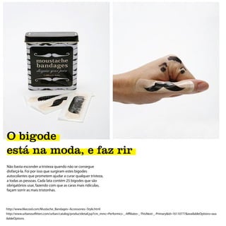 O bigode
está na moda, e faz rir
Não basta esconder a tristeza quando não se consegue
disfarçá-la. Foi por isso que surgiram estes bigodes
autocolantes que prometem ajudar a curar qualquer tristeza,
a todas as pessoas. Cada lata contém 25 bigodes que são
obrigatórios usar, fazendo com que as caras mais ridículas,
façam sorrir as mais tristonhas.



http://www.likecool.com/Mustache_Bandages--Accessories--Style.html
http://www.urbanoutfitters.com/urban/catalog/productdetail.jsp?cm_mmc=Performics-_-Affiliates-_-ThisNext-_-Primary&id=16110777&availableOptions=ava
ilableOptions
 