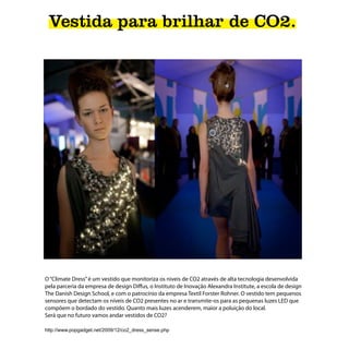 Vestida para brilhar de CO2.




O “Climate Dress” é um vestido que monitoriza os niveis de CO2 através de alta tecnologia desenvolvida
pela parceria da empresa de design Diffus, o Instituto de Inovação Alexandra Institute, a escola de design
The Danish Design School, e com o patrocínio da empresa Textil Forster Rohner. O vestido tem pequenos
sensores que detectam os níveis de CO2 presentes no ar e transmite-os para as pequenas luzes LED que
compõem o bordado do vestido. Quanto mais luzes acenderem, maior a poluição do local.
Será que no futuro vamos andar vestidos de CO2?

http://www.popgadget.net/2009/12/co2_dress_sense.php
 
