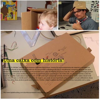 Uma caixa com história!
O projecto “A Life Box”, iniciado pela empresa Columbia Sportswear, investe no reaproveitamento de materiais e também na
tecnologia, aliando as duas fortes tendências do consumidor à estratégia da marca. Inicialmente a empresa ofereceu aos seus
clientes a possibilidade de receber a sua encomenda numa caixa reutilizada. Em pouco mais de 1 mês, 66% das entregas já eram
transportadas em caixas reutilizadas. E este foi só o primeiro passo para lançar o site A Box Life, um site que rastreia a vida das
caixas de papelão. Cada caixa é registada com um QR code e um número de controle, fornecendo os dados sobre o local onde
se encontra a viajar, e criando assim um diário de viagem, que pode ser acompanhado pelos antigos e actuais utilizadores dessa
caixa. Para além disso, ainda se pode acompanhar o Twitter e fazer o upload das fotos dos momentos marcantes com a caixa.




http://www.digitalbuzzblog.com/columbia-sportswear-a-recycled-box-life/
 