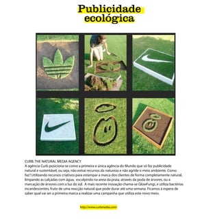 Publicidade
                                  ecológica




CURB. THE NATURAL MEDIA AGENCY
A agência Curb posiciona-se como a primeira e única agência do Mundo que só faz publicidade
natural e sustentável, ou seja, não extrai recursos da natureza e não agride o meio ambiente. Como
faz? Utilizando recursos criativos para estampar a marca dos clientes de forma completamente natural,
limpando as calçadas com água, esculpindo na areia da praia, através da poda de árvores, ou a
marcação de árvores com a luz do sol. A mais recente inovação chama-se GlowFungi, e utiliza bactérias
incandescentes, fruto de uma reacção natural que pode durar até uma semana. Ficamos à espera de
saber qual vai ser a primeira marca a realizar uma campanha que utiliza este novo meio.


                                   http://www.curbmedia.com/
 