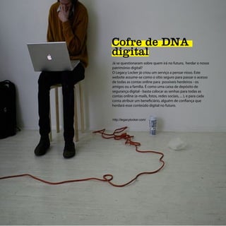 Cofre de DNA
digital
Já se questionaram sobre quem irá no futuro, herdar o nosso
património digital?
O Legacy Locker já criou um serviço a pensar nisso. Este
website assume-se como o sítio seguro para passar o acesso
de todas as contas online para possíveis herdeiros - os
amigos ou a família. É como uma caixa de depósito de
segurança digital - basta colocar as senhas para todas as
contas online (e-mails, fotos, redes sociais, ... ), e para cada
conta atribuir um beneficiário, alguém de confiança que
herdará esse conteúdo digital no futuro.


http://legacylocker.com/
 