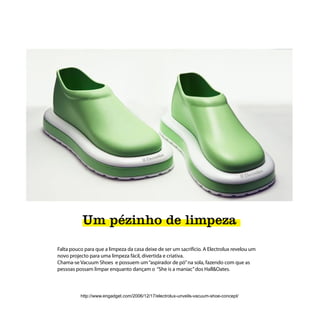 Um pézinho de limpeza
Falta pouco para que a limpeza da casa deixe de ser um sacrifício. A Electrolux revelou um
novo projecto para uma limpeza fácil, divertida e criativa.
Chama-se Vacuum Shoes e possuem um “aspirador de pó” na sola, fazendo com que as
pessoas possam limpar enquanto dançam o “She is a maniac” dos Hall&Oates.



          http://www.engadget.com/2006/12/17/electrolux-unveils-vacuum-shoe-concept/
 