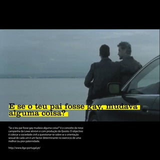 E se o teu pai fosse gay, mudava
alguma coisa?
“Se o teu pai fosse gay mudava alguma coisa?” é o conceito da nova
campanha da Lowe ativism e com produção da Quioto. O objectivo
é colocar a sociedade civil a questionar-se sobre se a orientação
sexual de cada um é um factor determinante no exercicio de uma
melhor ou pior paternidade.

http://www.ilga-portugal.pt/
 