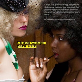 A agência “Firma” de Moscovo inspirou-se nos Chupa Chups
              e propôs uma versão para maiores de 18 inspirados em jogos
              sexuais e fetiches. Estes novos Chupa Chups +18 tem como
              nome BDSM (Bondage, Disciplina, Sadismo, Masoquismo),
              Fetiche e Toys. Ainda não sabemos se esta criaçao vai sair no
              mercado, mas com certeza seria um sucesso nas Sex Shops do
              Mundo.


              http://playmedesign.carousel.no/packaging/chupa-chups-18/




Chupa Chups
para +18!
 