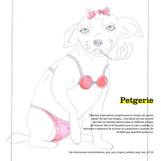 Petgerie
                    Olhamos e pensamos: Lingerie para os amigos de quatro
                      patas? Ao que isto chegou... mas desta vez não se trata
                       de mais um doentio adorno para os melhores amigos
                     do homem. São só brinquedos para os cães e cadelas se
              distraírem e deixarem de arruinar as cuequinhas e soutiens de
                                           verdade que apanham pela casa.




http://inventorspot.com/articles/love_pets_sexy_lingerie_satisfies_taste_lace_20135
 