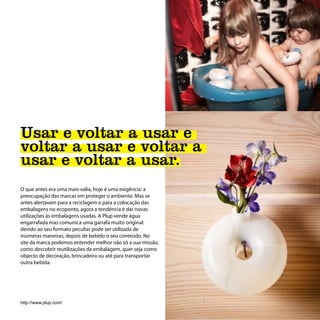 Usar e voltar a usar e
voltar a usar e voltar a
usar e voltar a usar.
O que antes era uma mais-valia, hoje é uma exigência: a
preocupação das marcas em proteger o ambiente. Mas se
antes alertavam para a reciclagem e para a colocação das
embalagens no ecoponto, agora a tendência é dar novas
utilizações às embalagens usadas. A Plup vende água
engarrafada mas comunica uma garrafa muito original:
devido ao seu formato peculiar pode ser utilizada de
inúmeras maneiras, depois de bebido o seu conteúdo. No
site da marca podemos entender melhor não só a sua missão,
como descobrir reutilizações da embalagem, quer seja como
objecto de decoração, brincadeira ou até para transportar
outra bebida.




http://www.plup.com/
 