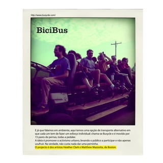 http://www.busycle.com/




     BiciBus




   E já que falamos em ambiente, aqui temos uma opção de transporte alternativo em
   que cada um tem de fazer um esforço individual: chama-se Busycle e é movido por
   15 pares de pernas, todas a pedalar.
   A ideia é promover o activismo urbano, levando o público a participar e não apenas
   usufruir. Na verdade, não custa nada dar uma perninha.
   O projecto é dos artistas Heather Clark e Matthew Mazzotta, de Boston.
 
