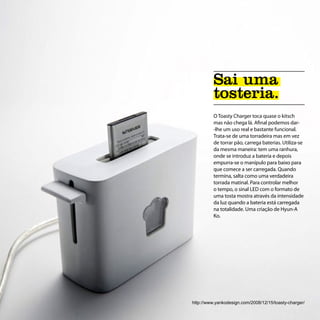 Sai uma
          tosteria.
          O Toasty Charger toca quase o kitsch
          mas não chega lá. Afinal podemos dar-
          -lhe um uso real e bastante funcional.
          Trata-se de uma torradeira mas em vez
          de torrar pão, carrega baterias. Utiliza-se
          da mesma maneira: tem uma ranhura,
          onde se introduz a bateria e depois
          empurra-se o manípulo para baixo para
          que comece a ser carregada. Quando
          termina, salta como uma verdadeira
          torrada matinal. Para controlar melhor
          o tempo, o sinal LED com o formato de
          uma tosta mostra através da intensidade
          da luz quando a bateria está carregada
          na totalidade. Uma criação de Hyun-A
          Ko.




http://www.yankodesign.com/2008/12/15/toasty-charger/
 