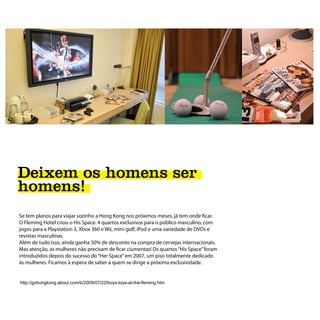 Deixem os homens ser
homens!
Se tem planos para viajar sozinho a Hong Kong nos próximos meses, já tem onde ficar.
O Fleming Hotel criou o His Space. 4 quartos exclusivos para o público masculino, com
jogos para a Playstation 3, Xbox 360 e Wii, mini-golf, iPod e uma variedade de DVDs e
revistas masculinas.
Além de tudo isso, ainda ganha 50% de desconto na compra de cervejas internacionais.
Mas atenção, as mulheres não precisam de ficar ciumentas! Os quartos “His Space” foram
introduzidos depois do sucesso do “Her Space” em 2007, um piso totalmente dedicado
às mulheres. Ficamos à espera de saber a quem se dirige a próxima exclusividade.


http://gohongkong.about.com/b/2009/07/23/boys-toys-at-the-fleming.htm
 