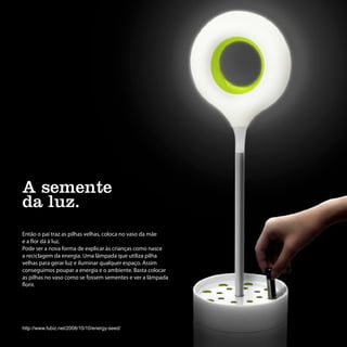 A semente
da luz.
Então o pai traz as pilhas velhas, coloca no vaso da mãe
e a flor dá à luz.
Pode ser a nova forma de explicar às crianças como nasce
a reciclagem da energia. Uma lâmpada que utiliza pilha
velhas para gerar luz e iluminar qualquer espaço. Assim
conseguimos poupar a energia e o ambiente. Basta colocar
as pilhas no vaso como se fossem sementes e ver a lâmpada
florir.




http://www.fubiz.net/2008/10/10/energy-seed/
 