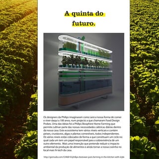 A quinta do
                       futuro.




Os designers da Philips imaginaram como será a nossa forma de comer
e viver daqui a 100 anos, num projecto a que chamaram Food Design
Probes. Uma das ideias foi a Philips Biosphere Home Farming que
permite cultivar parte das nossas necessidades calóricas diárias dentro
da nossa casa. Este ecossistema tem vários níveis verticais e contém
peixes, crustáceos, algas e plantas comestíveis, todos independentes.
Os vários níveis estão colocados de forma a que constituam um ciclo no
qual cada um tem um papel responsável para a sobrevivência de um
outro elemento. Mais uma invenção que pretende reduzir o impacto
ambiental da produção de alimentos e ainda tornar a nossa cozinha no
local mais hi-tech da casa.

http://gizmodo.com/5346810/philips-biotower-puts-farming-in-the-kitchen-with-style
 