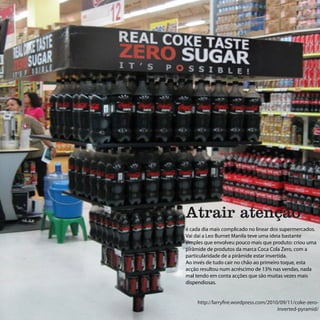 Atrair atenção
é cada dia mais complicado no linear dos supermercados.
Vai daí a Leo Burnet Manila teve uma ideia bastante
simples que envolveu pouco mais que produto: criou uma
pirâmide de produtos da marca Coca Cola Zero, com a
particularidade de a pirâmide estar invertida.
Ao invés de tudo cair no chão ao primeiro toque, esta
acção resultou num acréscimo de 13% nas vendas, nada
mal tendo em conta acções que são muitas vezes mais
dispendiosas.


     http://larryfire.wordpress.com/2010/09/11/coke-zero-
                                        inverted-pyramid/
 
