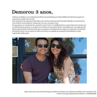 sinais do tempo
Demorou 3 anos,
milhares de dólares e uma aplicação de iPhone personalizada para Sahba Idelkhani finalmente propôr em
casamento a mulher da sua vida.
Este engenheiro de segurança informática com 26 anos sabia que tinha de pedir Melody em casamento de
uma maneira muito especial. Acabou por ser isso, e um pouco mais.
No que parece ser a proposta de casamento mais hi-tech, o Sr. Idelkhani levou a namorada num circuito com
os cafés favoritos, parques, ou estações de comboio, num total de 200 km controlados por uma aplicação de
iPhone desenvolvida exclusivamente para o propósito. O feedback desta viagem era colocado no Facebook
No final terminou com um jantar servido num hotel e um pedido de casamento formalizado ao estilo
augmented reality game.




                 http://www.news.com.au/technology/smartphones/sydney-man-prepares-australias-most-romantic-and-
                                                           hi-tech-marriage-proposal/story-fn6vihic-1225960062868
 