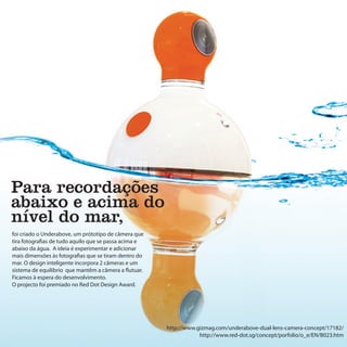 Para recordações
abaixo e acima do
nível do mar,
foi criado o Underabove, um prótotipo de câmera que
tira fotografias de tudo aquilo que se passa acima e
abaixo da água. A ideia é experimentar e adicionar
mais dimensões às fotografias que se tiram dentro do
mar. O design inteligente incorpora 2 câmeras e um
sistema de equilíbrio que mantêm a câmera a flutuar.
Ficamos à espera do desenvolvimento.
O projecto foi premiado no Red Dot Design Award.




                                                       http://www.gizmag.com/underabove-dual-lens-camera-concept/17182/
                                                                   http://www.red-dot.sg/concept/porfolio/o_e/EN/B023.htm
 