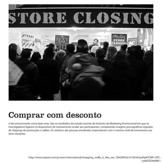 Comprar com desconto
é tão emocionante como fazer sexo. São os resultados do estudo recente do Instituto de Marketing Promocional em que os
investigadores ligaram os dispositivos de rastreamento ocular aos participantes, comparando imagens pornográficas seguidas
de clippings de promoções e saldos. Os cérebros das pessoas envolvidas responderam com o mesmo nível de entusiasmo nas
duas situações.




                http://www.nypost.com/p/news/international/shopping_really_is_like_sex_YjhGERVuCm10UvlUjJaPqN?CMP=OTC-
                                                                                                         rss&FEEDNAME=
 