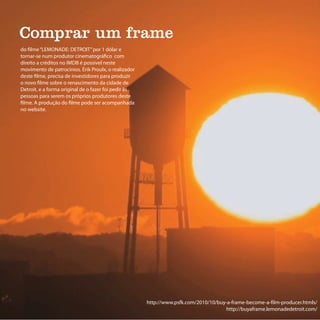 Comprar um frame
do filme “LEMONADE: DETROIT” por 1 dólar e
tornar-se num produtor cinematográfico com
direito a créditos no IMDB é possivel neste
movimento de patrocínios. Erik Proulx, o realizador
deste filme, precisa de investidores para produzir
o novo filme sobre o renascimento da cidade de
Detroit, e a forma original de o fazer foi pedir às
pessoas para serem os próprios produtores deste
filme. A produção do filme pode ser acompanhada
no website.




                                                      http://www.psfk.com/2010/10/buy-a-frame-become-a-film-producer.htmls/
                                                                                      http://buyaframe.lemonadedetroit.com/
 