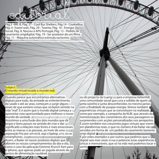 Pág.3 -MR. B, Pág. 27 - Cool Bus Shelters, Pág.14 - CookieBoy,
Pág. 6 -Sweet wait, Pág. 29 - Twanta, Pág. 16 - Energia
Social, Pág. 8. Nasceu a APG Portugal, Pág. 12 - Pedido de
casamento origidigital, Pág. 19 - Ser produtor de um filme,
Pág. 11 - Máquina automática estimula raciocínio.




Subject:
O mundo virtual invade o mundo real.

Quando parece que encontrámos alternativas                 ou do projecto de Luang Lu para a empresa Vattenfall,
digitais para tudo, da amizade ao entertenimento,          uma comunidade social que cura a solidão de quem
da saúde e até ao sexo, começam a surgir alguns            janta sozinho e junta desconhecidos no mesmo jantar
sinais de que existem coisas que só fazem sentido na       com a finalidade de poupar energia. Vemos também
vida “real”. E é assim que o mundo digital começa a        experiências virtuais que se concretizam na realidade,
aproveitar esta oportunidade para melhorar o nosso         como por exemplo, a campanha da KLM, que através da
mundo de verdade.                                          monotorização dos comentários dos seus passageiros os
Assistimos a uma fusão dos dois mundos que dá              surpreendeu com acções personalizadas nos aeroportos.
largos e bons passos no sentido de criar e dar             É assim também nos crescentes jogos virtuais que vivem
significado a relações mais fortes e mais emocionais       em plataformas reais, e que no número 8 da Radar são
entre as marcas e as pessoas, ao invés de uma              servidos em forma de um pedido de casamento bastante
separação fria por um ecrã, seja o laptop, a tv, ou os     origi-digital.
smartphones.                                               É por estes exemplos e por outros que pedimos que o
Assim, a Radar vê nascer produtos digitais que             digital saia mais vezes à rua e potencie estas experiências
alteram os nossos comportamentos do dia-a-dia,             únicas e memoráveis, que só na vida real podemos tocar e
como o caso da aplicação Extreme Xrunch Kart para          sentir.
o iphone, que apenas pode ser jogada através de
gestos de alimentação saudável,
 