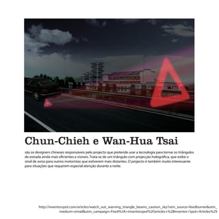 Chun-Chieh e Wan-Hua Tsai
são os designers chineses responsáveis pelo projecto que pretende usar a tecnologia para tornar os triângulos
de estrada ainda mais eficientes e visíveis. Trata-se de um triângulo com projecção holográfica, que exibe o
sinal de aviso para outros motoristas que estiverem mais distantes. O projecto é também muito interessante
para situações que requerem especial atenção durante a noite.




        http://inventorspot.com/articles/watch_out_warning_triangle_beams_caution_sky?utm_source=feedburner&utm_
                     medium=email&utm_campaign=Feed%3A+inventorspot%2Farticles+%28Inventor+Spot+Articles%29
 