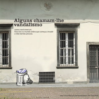 Alguns chamam-lhe
vandalismo
outros nerd street art.
Para nós é o mundo online que começa a invadir
a vida real das pessoas.




                                                 http://www.likecool.com/NerdStreetart--Pic--Gear.html
 