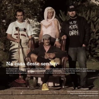 Na casa deste senhor
é o documentário não patrocinado pela cerveja TAGUS, cuja produção está a cargo da Pato Vaidoso e da Lowe ativism.
Este senhor abre as portas da sua casa e mostra o seu lado mais pessoal e íntimo. Tuxa, Sam The Kid, Adolfo e o gato Maniche são
algumas das personagens que nos fazem as delícias de 15 em 15 dias no canal Youtube e Facebook.




                                                                                       http://www.youtube.com/user/cervejatagus
                                                                                           http://www.facebook.com/cervejatagus
                                                                                                     http://blogdomaniche.com/
 