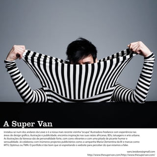 A Super Van
instalou-se num dos andares da Lowe e é a nossa mais recente vizinha “ocupa”. Ilustradora freelance com experiência nas
áreas de design gráfico, ilustração e publicidade, encontra inspiração nas suas raízes africanas, BDs, tatuagens e arte urbana.
As ilustrações da Vanessa são de personalidade forte, com cores vibrantes e com uma pitada de picante humor e
sensualidade. Já colaborou com inúmeros projectos publicitários como a campanha Maria Clementina da B! e marcas como
MTV, Optimus ou TMN. O portfolio é tão bom que só espreitando o website para perceber do que estamos a falar.

                                                                                                              vans.teodoro@gmail.com
                                                                             http://www.thesupervan.com/http://www.thesupervan.com/
 
