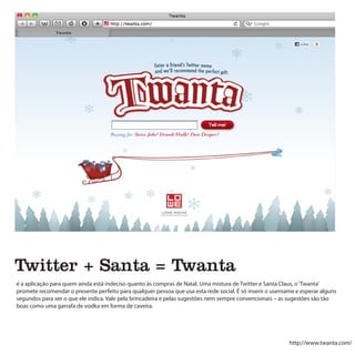 Twitter + Santa = Twanta
é a aplicação para quem ainda está indeciso quanto às compras de Natal. Uma mistura de Twitter e Santa Claus, o ‘Twanta’
promete recomendar o presente perfeito para qualquer pessoa que usa esta rede social. É só inserir o username e esperar alguns
segundos para ver o que ele indica. Vale pela brincadeira e pelas sugestões nem sempre convencionais – as sugestões são tão
boas como uma garrafa de vodka em forma de caveira.




                                                                                                           http://www.twanta.com/
 