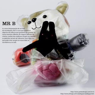 MR B
é a nova interpretação de um baú
de recordações. Ele é o urso que guarda os
objectos de infância que gostamos de guardar na
nossa memória. Bilhetes de viagens, bilhetes de
cinema, cartões dos melhores amigos, ou mesmo
os peluches servem de “alimento” para este urso
que pode viver sempre ao nosso lado na
secretária ou no sofá.




                                                                http://store.yankodesign.com/mr-b
                                                  http://www.25togo.com/catalogue/catalogue.htm
 
