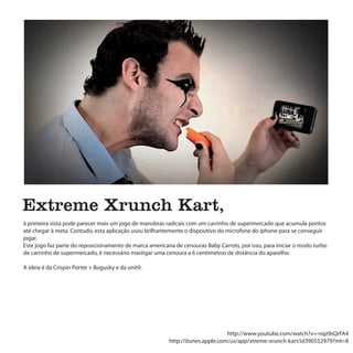 Extreme Xrunch Kart,
à primeira vista pode parecer mais um jogo de manobras radicais com um carrinho de supermercado que acumula pontos
até chegar à meta. Contudo, esta aplicação usou brilhantemente o dispositivo do microfone do iphone para se conseguir
jogar.
Este jogo faz parte do reposicionamento de marca americana de cenouras Baby Carrots, por isso, para iniciar o modo turbo
de carrinho de supermercado, é necessário mastigar uma cenoura a 6 centímetros de distância do aparelho.

A ideia é da Crispin Porter + Bogusky e da unit9.




                                                                                http://www.youtube.com/watch?v=-nqz9sQrFA4
                                                         http://itunes.apple.com/us/app/xtreme-xrunch-kart/id390552979?mt=8
 