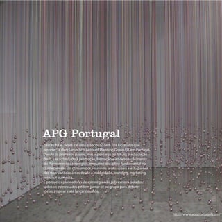 APG Portugal
nasceu há 4 meses e é uma associação sem fins lucrativos que
representa directamente o Account Planning Group UK em Portugal.
Dando os primeiros passos, mas a pensar já no futuro, a associação
dedica-se sobretudo à promoção, formação e ao desenvolvimento
do Planeamento Estratégico, enquanto disciplina fundamental no
conhecimento do consumidor, reunindo profissionais e estudantes
das mais variadas áreas desde a publicidade, branding, marketing,
research ou media.
E porque os planeadores de estratégia não sobrevivem isolados,
todos os interessados podem juntar-se ao grupo para debater
ideias, inspirar e até lançar desafios.




                                                                     http://www.apgportugal.com/
 