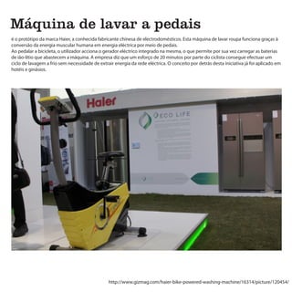 Máquina de lavar a pedais
é o protótipo da marca Haier, a conhecida fabricante chinesa de electrodomésticos. Esta máquina de lavar roupa funciona graças à
conversão da energia muscular humana em energia eléctrica por meio de pedais.
Ao pedalar a bicicleta, o utilizador acciona o gerador eléctrico integrado na mesma, o que permite por sua vez carregar as baterias
de ião-lítio que abastecem a máquina. A empresa diz que um esforço de 20 minutos por parte do ciclista consegue efectuar um
ciclo de lavagem a frio sem necessidade de extrair energia da rede eléctrica. O conceito por detrás desta iniciativa já foi aplicado em
hotéis e ginásios.




                                                http://www.gizmag.com/haier-bike-powered-washing-machine/16314/picture/120454/
 