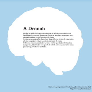 A Drench
instalou no Reino Unido algumas máquinas de refrigerantes que testam as
habilidades de raciocínio das pessoas. Os que se saem bem conseguem uma
garrafa desta água mineral com sumo de frutas.
A maior parte dos desafios disponíveis são problemas simples de matemática
e lógica que podem, inclusive, ser testados no site da marca.
A ideia visa provar que o cérebro funciona melhor quando bem hidratado e
que, por isso, é bom beber uma garrafa da bebida antes de passar pelos testes
para conseguir melhores resultados.




                                     http://www.springwise.com/marketing_advertising/staydrenched/
                                                                   http://www.staydrenched.co.uk/
 