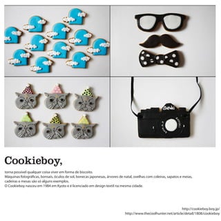 Cookieboy,
torna possível qualquer coisa viver em forma de biscoito.
Máquinas fotográficas, bonsais, óculos de sol, bonecas japonesas, árvores de natal, ovelhas com coleiras, sapatos e meias,
cadeiras e mesas são só alguns exemplos.
O Cookieboy nasceu em 1984 em Kyoto e é licenciado em design textil na mesma cidade.




                                                                                                                 http://cookieboy.boy.jp/
                                                                              http://www.thecoolhunter.net/article/detail/1808/cookieboy
 