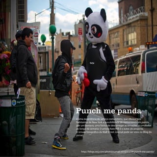 Punch me panda
é uma experiência de serviço comunitário, que oferece aos
habitantes de New York a possibilidade de esmurrarem um panda
por um centavo, uma forma de descarregar as emoções acumuladas
ao longo da semana. O artista Nate Hill é o autor do projecto.
O ensaio fotográfico da Wall Street Journal pode ser visto no Blog do
jornal.




    http://blogs.wsj.com/photojournal/2010/11/19/punch-me-panda/
 