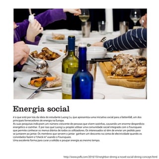 Energia social
é o que está por trás da ideia do estudante Luong Lu, que apresentou uma iniciativa social para a Vattenfall, um dos
principais fornecedores de energia na Europa.
As suas pesquisas indicaram um número crescente de pessoas que vivem sozinhas, causando um enorme desperdicio
energético a cozinhar. É por isso que Luong Lu propõe utilizar uma comunidade social integrada com o Foursquare
que permite conhecer os menus diários de todos os utilizadores. Os interessados só têm de enviar um pedido para
se juntarem ao jantar. Os membros que servem o jantar ganham um desconto na conta de electricidade quando os
convidados fazem o “check-in” usando o Foursquare.
Uma excelente forma para curar a solidão e poupar energia ao mesmo tempo.




                                            http://www.psfk.com/2010/10/neighbor-dining-a-novel-social-dining-concept.html
 
