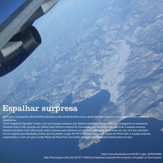 Espalhar surpresa
foi o que a companhia aérea KLM fez durante o mês de Novembro numa campanha que utilizava o Foursquare como a principal
plataforma.
“How Happiness Spreads” contou com uma equipa surpresa que oferecia presentes inesperados aos passageiros no aeroporto.
Durante todo o mês, quando um cliente fazia check-in através do Foursquare nos aeroportos da rede KLM, a equipa surpresa
tentava encontrar mais informação sobre a pessoa, para oferecer um presente adequado ainda antes do voo. Um dos exemplos
foi um viajante que desabafou online que iria perder o jogo do PSV Eindhoven enquanto estava em Nova York. A equipa surpresa
surpreendeu-o com um guia Lonely Planet de Nova York com todos os conteúdos de futebol destacados em azul.




                                                                                 http://www.facebook.com/KLM?v=app_6009294086
                                  http://foursquare-infos.de/2010/11/08/how-happiness-spreads-klm-surprise-campaign-on-foursquare/
 