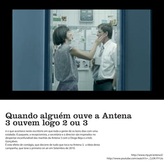 Quando alguém ouve a Antena
3 ouvem logo 2 ou 3
é o que acontece neste escritório em que toda a gente dá os bons dias com uma
estalada. O paquete, a recepcionista, a secretária e o director são inspirados no
despertar inconfundível das manhãs da Antena 3 com o Diogo Beja e a Inês
Gonçalves.
É este efeito de contágio, que decorre de tudo que toca na Antena 3, a ideia desta
campanha, que teve o primeiro on air em Setembro de 2010.

                                                                                                        http://www.rtp.pt/antena3/
                                                                                     http://www.youtube.com/watch?v=_Cz5K-FI1Uo
 