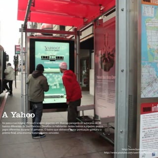 A Yahoo
foi para a rua instalar 20 touch screens gigantes em diversas paragens de autocarro de 20
bairros diferentes de São Francisco. Desafiou os habitantes destes bairros a jogarem quatro
jogos diferentes durante 10 semanas. O bairro que obtivesse maior pontuação ganharia o
prémio final, uma enorma festa no bairro vencedor.




                                                                                                            http://www.busstopderby.com/
                                                                                              http://www.youtube.com/user/CoolBusShelters
 