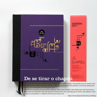De se tirar o chapéu
ao novo projecto de ALVA, MAGA e M2. CHAPÉU nasceu entre amigos. Sete amigos para ser preciso. Seis
designers e um mestre das Artes Gráficas. Juntos têm esta vontade de partilhar a crescente paixão pelo
design que está latente em Portugal há anos.
CHAPÉU é o recuperar do amor pelos objectos. Pelas coisas simples e bem feitas que criam harmonia e
bem estar no nosso dia-a-dia. São peças de estacionário, são La.ga bags da Krv Kurva, são edições e tudo
o que as suas paixões e o público permita que venha a ser.
                                                                http://www.chapeushamuitos.com/blog/
 