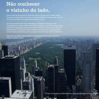 Não conhecer
o vizinho do lado,
para muitos Nova-Iorquinos é bastante comum, quanto mais o prédio inteiro.
Acontece em Nova York e em todas as cidades grandes do mundo onde vizinhos
se cruzam sem dizer uma palavra durante anos e anos.

Um artigo do New York Times relata alguns exemplos da mudança deste
comportamento: alguns edificios da cidade começam a organizar eventos sociais,
como festas, barbeques, provas de vinho ou concertos ao vivo em que todos os
residentes dos condominios são convidados. Para além disso, já são pensados
também espaços colectivos, que encorajam mais interacção entre os habitantes.

Aguardam-se destas ideias também nos condominios da Graça e da Estrela.
E viva os vizinhos sociais.




                                                       http://www.psfk.com/2010/09/encouraging-social-apartment-living.html
 