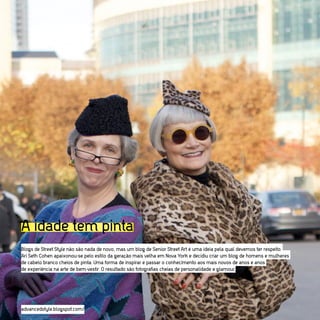 A idade tem pinta MUITO ESTILO
A IDADE PODE TER
Blogs de Street Style não são nada de novo, mas um blog de Senior Street Art é uma ideia pela qual devemos ter respeito.
Ari Seth Cohen apaixonou-se pelo estilo da geração mais velha em Nova York e decidiu criar um blog de homens e mulheres
de cabelo branco cheios de pinta. Uma forma de inspirar e passar o conhecimento aos mais novos de anos e anos
de experiência na arte de bem-vestir. O resultado são fotografias cheias de personalidade e glamour.




advancedstyle.blogspot.com/
 