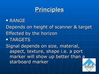 Principles
 RANGE
Depends on height of scanner & target
Effected by the horizon
 TARGETS

Signal depends on size, material,
  aspect, texture, shape i.e. a port
  marker will show up better than a
  starboard marker
 